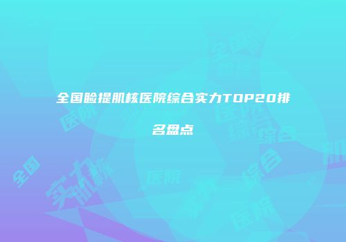 全国睑提肌核医院综合实力TOP20排名盘点