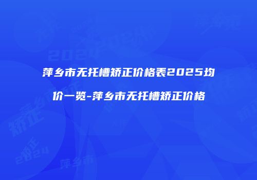 萍乡市无托槽矫正价格表2025均价一览-萍乡市无托槽矫正价格