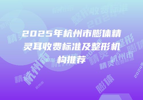 2025年杭州市膨体精灵耳收费标准及整形机构推荐