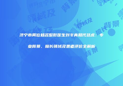 济宁市两位知名整形医生刘冬青和代廷虎：专业背景、擅长领域及患者评价全解析