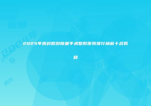 2025年铁岭微创除皱手术整形医院排行榜前十名揭晓