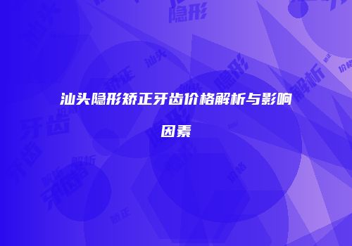 汕头隐形矫正牙齿价格解析与影响因素