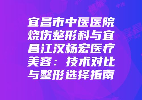 宜昌市中医医院烧伤整形科与宜昌江汉杨宏医疗美容：技术对比与整形选择指南