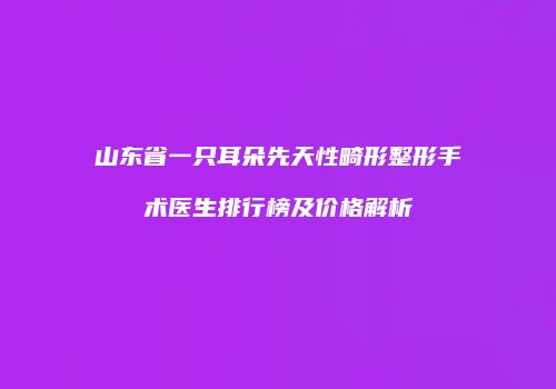 山东省一只耳朵先天性畸形整形手术医生排行榜及价格解析