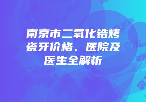 南京市二氧化锆烤瓷牙价格、医院及医生全解析