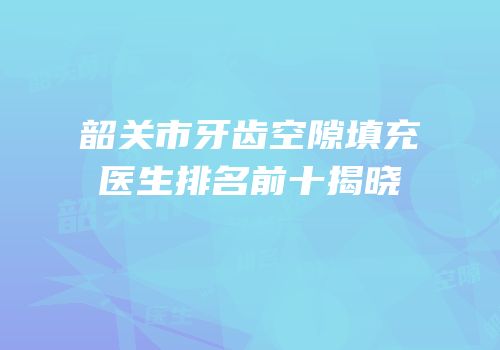 韶关市牙齿空隙填充医生排名前十揭晓