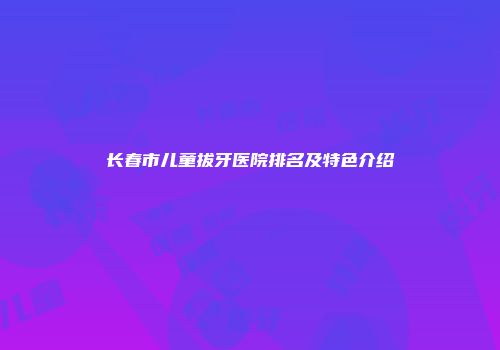 长春市儿童拔牙医院排名及特色介绍