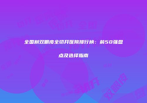 全国割双眼皮全切开医院排行榜：前50强盘点及选择指南