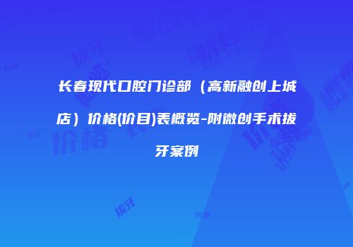 长春现代口腔门诊部（高新融创上城店）价格(价目)表概览-附微创手术拔牙案例
