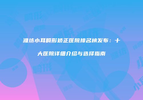 潍坊小耳畸形矫正医院排名榜发布：十大医院详细介绍与选择指南