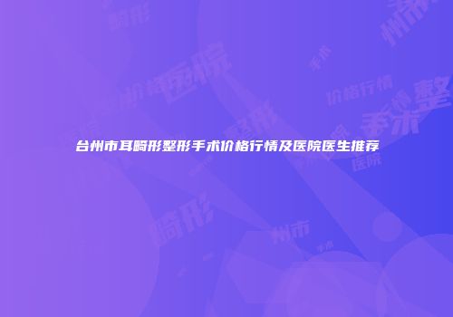 台州市耳畸形整形手术价格行情及医院医生推荐