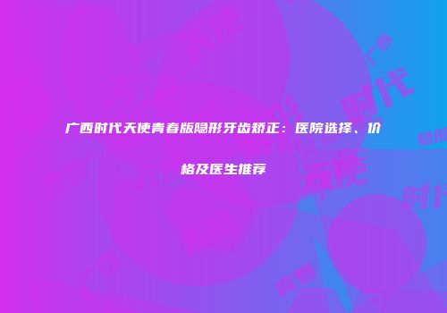 广西时代天使青春版隐形牙齿矫正：医院选择、价格及医生推荐