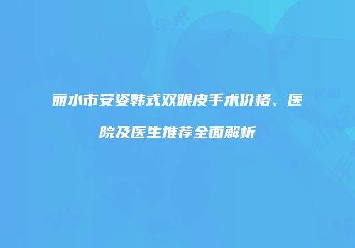 丽水市安姿韩式双眼皮手术价格、医院及医生推荐全面解析