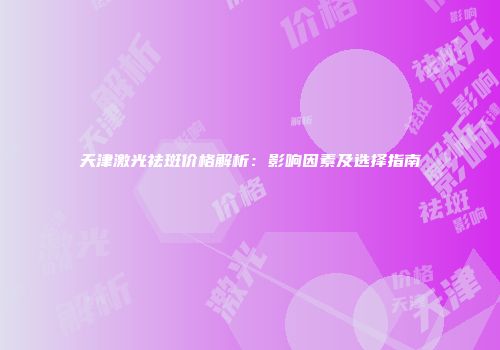 天津激光祛斑价格解析：影响因素及选择指南