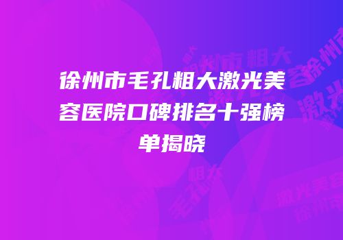 徐州市毛孔粗大激光美容医院口碑排名十强榜单揭晓