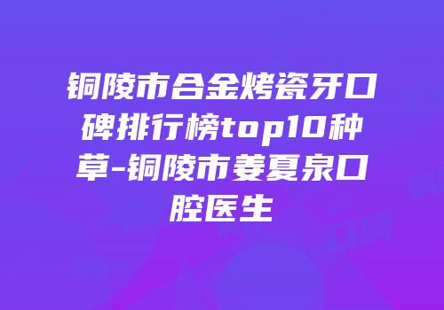 铜陵市合金烤瓷牙口碑排行榜top10种草-铜陵市姜夏泉口腔医生