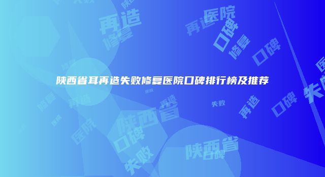 陕西省耳再造失败修复医院口碑排行榜及推荐
