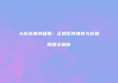 大庆市瘦身吸脂：正规医院推荐与价格明细全解析
