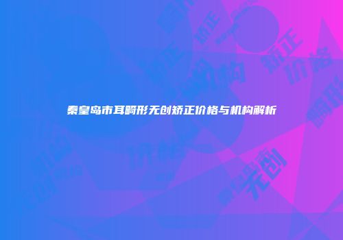 秦皇岛市耳畸形无创矫正价格与机构解析