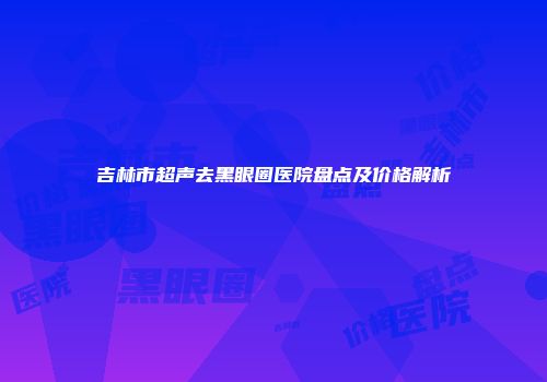 吉林市超声去黑眼圈医院盘点及价格解析