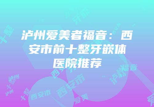 泸州爱美者福音：西安市前十整牙嵌体医院推荐