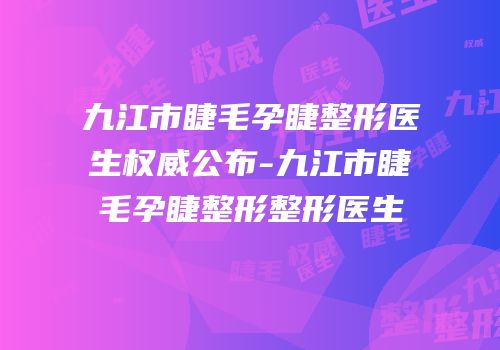 九江市睫毛孕睫整形医生权威公布-九江市睫毛孕睫整形整形医生