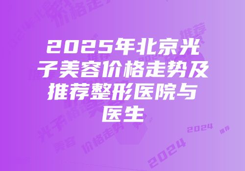 2025年北京光子美容价格走势及推荐整形医院与医生