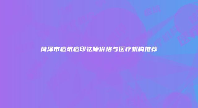 菏泽市痘坑痘印祛除价格与医疗机构推荐