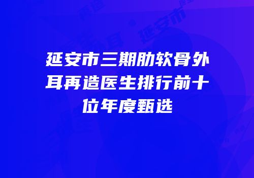 延安市三期肋软骨外耳再造医生排行前十位年度甄选
