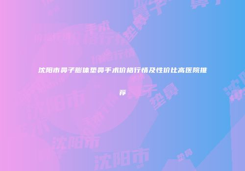 沈阳市鼻子膨体垫鼻手术价格行情及性价比高医院推荐