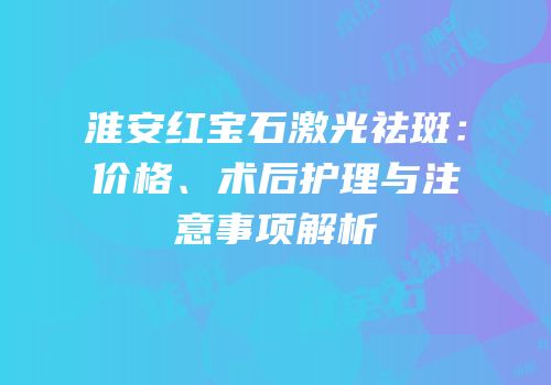 淮安红宝石激光祛斑：价格、术后护理与注意事项解析