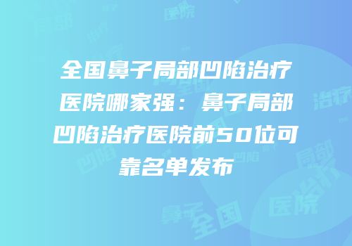 全国鼻子局部凹陷治疗医院哪家强：鼻子局部凹陷治疗医院前50位可靠名单发布