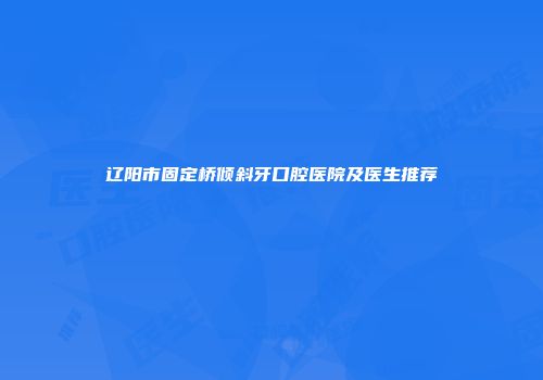 辽阳市固定桥倾斜牙口腔医院及医生推荐