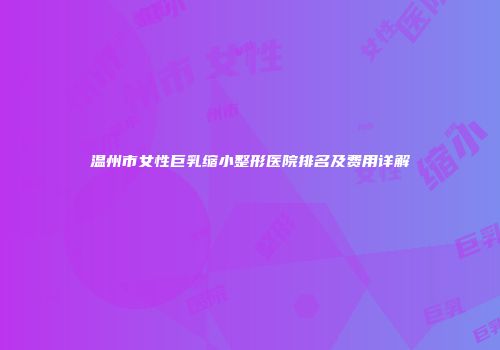 温州市女性巨乳缩小整形医院排名及费用详解