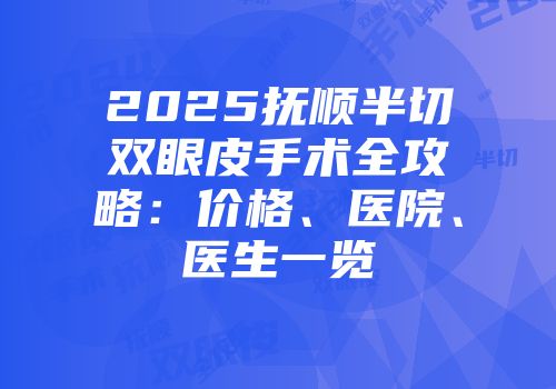 2025抚顺半切双眼皮手术全攻略：价格、医院、医生一览