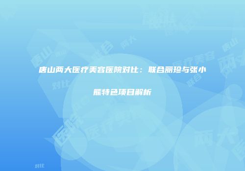 唐山两大医疗美容医院对比：联合丽珍与张小熊特色项目解析