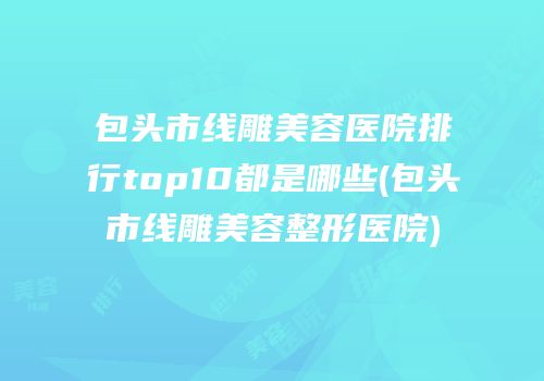 包头市线雕美容医院排行top10都是哪些(包头市线雕美容整形医院)