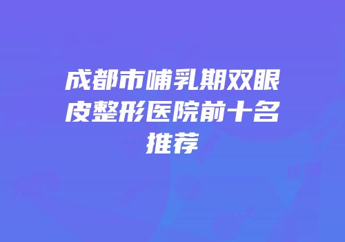 成都市哺乳期双眼皮整形医院前十名推荐