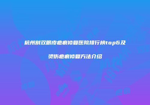 杭州割双眼皮疤痕修复医院排行榜top6及烫伤疤痕修复方法介绍