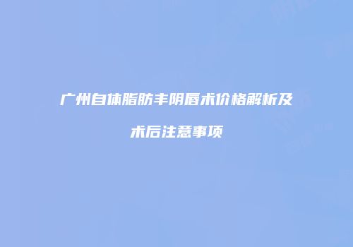 广州自体脂肪丰阴唇术价格解析及术后注意事项