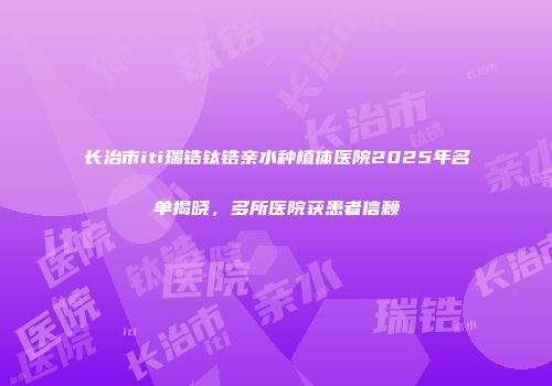 长治市iti瑞锆钛锆亲水种植体医院2025年名单揭晓，多所医院获患者信赖
