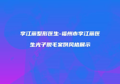 李江丽整形医生-福州市李江丽医生光子脱毛案例风格展示