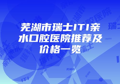 芜湖市瑞士ITI亲水口腔医院推荐及价格一览