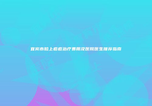 宜宾市脸上痘痘治疗费用及医院医生推荐指南