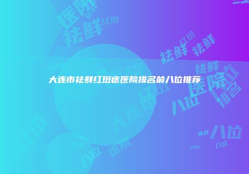 大连市祛鲜红斑痣医院排名前八位推荐