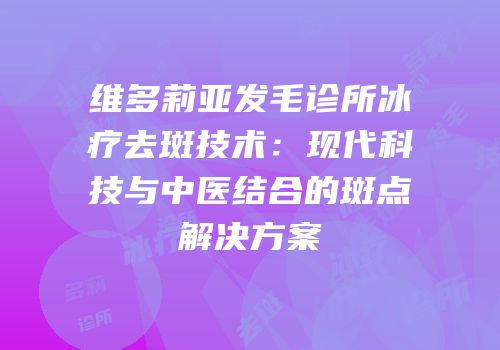 维多莉亚发毛诊所冰疗去斑技术：现代科技与中医结合的斑点解决方案