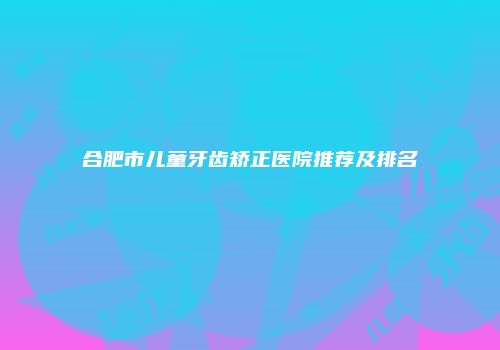 合肥市儿童牙齿矫正医院推荐及排名