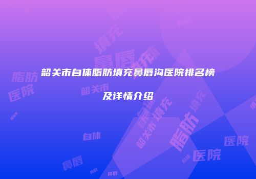 韶关市自体脂肪填充鼻唇沟医院排名榜及详情介绍