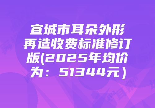 宣城市耳朵外形再造收费标准修订版(2025年均价为：51344元）