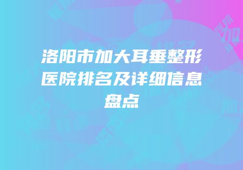 洛阳市加大耳垂整形医院排名及详细信息盘点